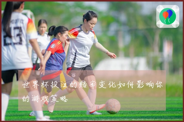 世界杯投注的赔率变化如何影响你的游戏策略